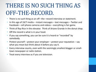 THERE IS NO SUCH THING AS
OFF-THE-RECORD.
• There is no such thing as an off –the –record interview or statement.
• In this age of 24/7 media – instant messages – text messages – Twitter and
Facebook – cell phone cameras and videos – everything is fair game.
• Think of Ray Rice in the elevator. Think of Ariane Grande in the donut shop.
• Off the record is what is in your head.
• If you say something, you can be sure it is heard or “recorded” by
somebody.
• Protect yourself – protect your employer – protect your reputation – say
what you mean but think about it before you say it.
• Every interview counts, even with the seemingly smallest blogger or small-
town newspaper or radio station.
• Treat every interview as if you are television.
 