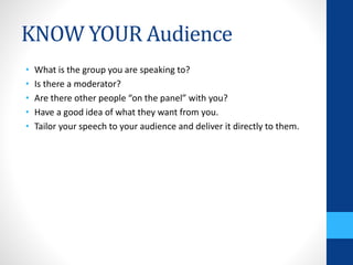 KNOW YOUR Audience
• What is the group you are speaking to?
• Is there a moderator?
• Are there other people “on the panel” with you?
• Have a good idea of what they want from you.
• Tailor your speech to your audience and deliver it directly to them.
 