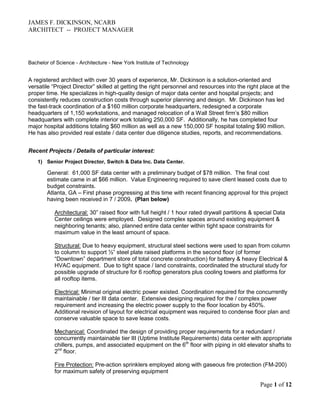 JAMES F. DICKINSON, NCARB
ARCHITECT -- PROJECT MANAGER




Bachelor of Science - Architecture - New York Institute of Technology


A registered architect with over 30 years of experience, Mr. Dickinson is a solution-oriented and
versatile “Project Director” skilled at getting the right personnel and resources into the right place at the
proper time. He specializes in high-quality design of major data center and hospital projects; and
consistently reduces construction costs through superior planning and design. Mr. Dickinson has led
the fast-track coordination of a $160 million corporate headquarters, redesigned a corporate
headquarters of 1,150 workstations, and managed relocation of a Wall Street firm’s $80 million
headquarters with complete interior work totaling 250,000 SF. Additionally, he has completed four
major hospital additions totaling $60 million as well as a new 150,000 SF hospital totaling $90 million.
He has also provided real estate / data center due diligence studies, reports, and recommendations.


Recent Projects / Details of particular interest:
    1) Senior Project Director, Switch & Data Inc. Data Center.

        General: 61,000 SF data center with a preliminary budget of $78 million. The final cost
        estimate came in at $66 million. Value Engineering required to save client leased costs due to
        budget constraints.
        Atlanta, GA – First phase progressing at this time with recent financing approval for this project
        having been received in 7 / 2009. (Plan below)

           Architectural: 30” raised floor with full height / 1 hour rated drywall partitions & special Data
           Center ceilings were employed. Designed complex spaces around existing equipment &
           neighboring tenants; also, planned entire data center within tight space constraints for
           maximum value in the least amount of space.

           Structural: Due to heavy equipment, structural steel sections were used to span from column
           to column to support ½” steel plate raised platforms in the second floor (of former
           “Downtown” department store of total concrete construction) for battery & heavy Electrical &
           HVAC equipment. Due to tight space / land constraints, coordinated the structural study for
           possible upgrade of structure for 6 rooftop generators plus cooling towers and platforms for
           all rooftop items.

           Electrical: Minimal original electric power existed. Coordination required for the concurrently
           maintainable / tier III data center. Extensive designing required for the / complex power
           requirement and increasing the electric power supply to the floor location by 450%.
           Additional revision of layout for electrical equipment was required to condense floor plan and
           conserve valuable space to save lease costs.

           Mechanical: Coordinated the design of providing proper requirements for a redundant /
           concurrently maintainable tier III (Uptime Institute Requirements) data center with appropriate
           chillers, pumps, and associated equipment on the 6th floor with piping in old elevator shafts to
           2nd floor.

           Fire Protection: Pre-action sprinklers employed along with gaseous fire protection (FM-200)
           for maximum safety of preserving equipment

                                                                                                 Page 1 of 12
 