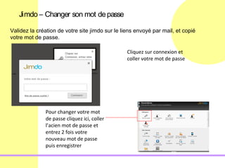 Jimdo – Changer son mot de passe

Validez la création de votre site jimdo sur le liens envoyé par mail, et copié
votre mot de passe.

                                                 Cliquez sur connexion et
                                                 coller votre mot de passe




              Pour changer votre mot
              de passe cliquez ici, coller
              l’acien mot de passe et
              entrez 2 fois votre
              nouveau mot de passe
              puis enregistrer
 