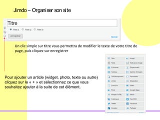 Jimdo – Organiser son site




     Un clic simple sur titre vous permettra de modifier le texte de votre titre de
     page, puis cliquez sur enregistrer




Pour ajouter un article (widget, photo, texte ou autre)
cliquez sur le « + » et sélectionnez ce que vous
souhaitez ajouter à la suite de cet élément.
 