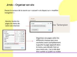 Jimdo – Organiser son site

Passez le curseur de la sourie sur « accueil » et cliquez sur « modifier
navigation »



Ajoutez toutes les
pages du menu de
votre site internet




                                          Organisez vos pages selon les
                                          différents niveaux que vous
                                          souhaitez avoir (complètement
                                          à gauche la page apparaît dans
                                          le menu, puis décalé c’est un
                                          sous menu etc…) et si elle doit
                                          être cachée au public ou visible
 