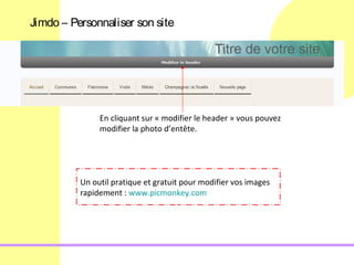 Jimdo – Personnaliser son site




               En cliquant sur « modifier le header » vous pouvez
               modifier la photo d’entête.




          Un outil pratique et gratuit pour modifier vos images
          rapidement : www.picmonkey.com
 