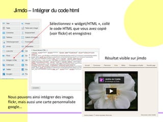 Jimdo – Intégrer du code html

                         Sélectionnez « widget/HTML », collé
                         le code HTML que vous avez copié
                         (voir flickr) et enregistrez




                                                         Résultat visible sur jimdo




Nous pouvons ainsi intégrer des images
flickr, mais aussi une carte personnalisée
google…
 