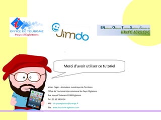 Merci d’avoir utiliser ce tutoriel




Vivien Feger - Animateur numérique de Territoire
Office de Tourisme Intercommunal du Pays d’Egletons
Rue Joseph Vialaneix 19300 Egletons
Tel : 05 55 93 04 34
Mél : oti-paysegletons@orange.fr
Site : www.tourisme-egletons.com
 