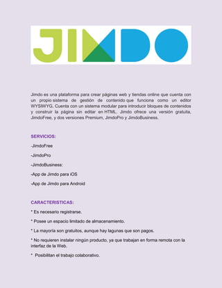 Jimdo es una plataforma para crear páginas web y tiendas online que cuenta con
un propio sistema de gestión de contenido que funciona como un editor
WYSIWYG, Cuenta con un sistema modular para introducir bloques de contenidos
y construir la página sin editar en HTML. Jimdo ofrece una versión gratuita,
JimdoFree, y dos versiones Premium, JimdoPro y JimdoBusiness.
SERVICIOS:
-JimdoFree
-JimdoPro
-JimdoBusiness:
-App de Jimdo para iOS
-App de Jimdo para Android
CARACTERISTICAS:
* Es necesario registrarse.
* Posee un espacio limitado de almacenamiento.
* La mayoría son gratuitos, aunque hay lagunas que son pagos.
* No requieren instalar ningún producto, ya que trabajan en forma remota con la
interfaz de la Web.
* Posibilitan el trabajo colaborativo.
 