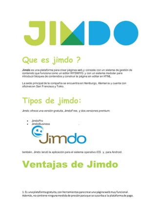 Que es jimdo ?
Jimdo es una plataforma para crear páginas web,y consiste con un sistema de gestión de
contenido que funciona como un editor WYSIWYG y con un sistema modular para
introducir bloques de contenidos y construir la página sin editar en HTML.
La sede principal de la compañía se encuentra en Hamburgo, Alemania y cuenta con
oficinas en San Francisco y Tokio.
Tipos de jimdo:
Jimdo ofrece una versión gratuita, JimdoFree, y dos versiones premium:
 JimdoPro
 JimdoBusiness .
también, Jimdo lanzó la aplicación para el sistema operativo iOS y, para Android.
Ventajas de Jimdo
1. Es unaplataformagratuita,con herramientasparacrearuna páginawebmuy funcional.
Además,nocontiene ningunamedidade presiónparaque se suscribaa la plataformade pago.
 