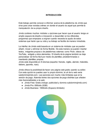 INTRODUCCIÓN
Este trabajo permite conocer e informar acerca de la plataforma de Jimdo que
sirve para crear revistas onlines en donde el usuario es aquel que permite la
manipulación de su propio diseño.
Jimdo contiene muchos módulos u opciones que hacen que el usuario tenga un
amplio espacio de diseño e innovación a desarrollar en los diferentes
programas que empezara a originar cuando necesita la ayuda de estos
sistemas que harán que su vida y su trabajo se facilite de manera inmediata.
La interfaz de Jimdo está basada en un sistema de módulos que se pueden
añadir, mover y eliminar de forma flexible. De esta manera se pueden insertar
textos, imágenes propias o de plataformas externas como Flickr, vídeos de
YouTube, widgets y otros elementos. El diseño de la página también se deja
personalizar de forma fácil por medio de plantillas predeterminadas o
insertando plantillas propias.
Jimdo está disponible en 8 idiomas (español, francés, inglés, alemán, holandés,
italiano, japonés, ruso).
Jimdo ofrece la posibilidad de hacer una página web gratis usando su editor.
Con esta opción no puedes usar tu propio dominio, la url de tu web sería
subdominiojimdo.com. Las opciones son mucho más limitadas que en la
versión de pago. Además tienes dos opciones de pago distintas que añaden
más funcionalidades a la web:
● Jimdo Free: Gratis (incluye publicidad y dominio subdominiojimdo.com)
● Jimdo Pro: 60€/año (5GB)
● Jimdo Business: 180€/año (Espacio ilimitado)
 