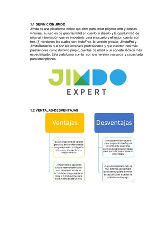 1.1 DEFINICIÓN JIMDO
Jimdo es una plataforma online que sirve para crear páginas web y tiendas
virtuales, su uso es de gran facilidad en cuanto al diseño y la oportunidad de
originar información que es importante para el usuario y el lector; cuenta con
tres (3) versiones las cuales son: imdoFree, la versión gratuita; JimdoPro y
JimdoBusiness que son las versiones profesionales y que cuentan con más
prestaciones como dominio propio, cuentas de email o un soporte técnico más
especializado. Esta plataforma cuenta con una versión avanzada y capacitada
para smartphones.
1.2 VENTAJAS-DESVENTAJAS
 