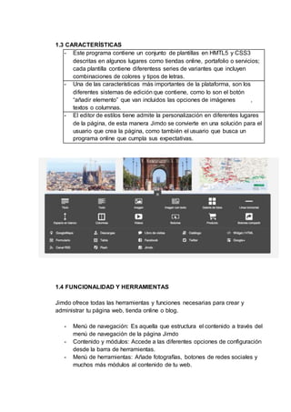 1.3 CARACTERÍSTICAS
- Este programa contiene un conjunto de plantillas en HMTL5 y CSS3
descritas en algunos lugares como tiendas online, portafolio o servicios;
cada plantilla contiene diferentess series de variantes que incluyen
combinaciones de colores y tipos de letras.
- Una de las características más importantes de la plataforma, son los
diferentes sistemas de edición que contiene, como lo son el botón
“añadir elemento” que van incluidos las opciones de imágenes ,
textos o columnas.
- El editor de estilos tiene admite la personalización en diferentes lugares
de la página, de esta manera Jimdo se convierte en una solución para el
usuario que crea la página, como también el usuario que busca un
programa online que cumpla sus expectativas.
1.4 FUNCIONALIDAD Y HERRAMIENTAS
Jimdo ofrece todas las herramientas y funciones necesarias para crear y
administrar tu página web, tienda online o blog.
- Menú de navegación: Es aquella que estructura el contenido a través del
menú de navegación de la página Jimdo
- Contenido y módulos: Accede a las diferentes opciones de configuración
desde la barra de herramientas.
- Menú de herramientas: Añade fotografías, botones de redes sociales y
muchos más módulos al contenido de tu web.
 