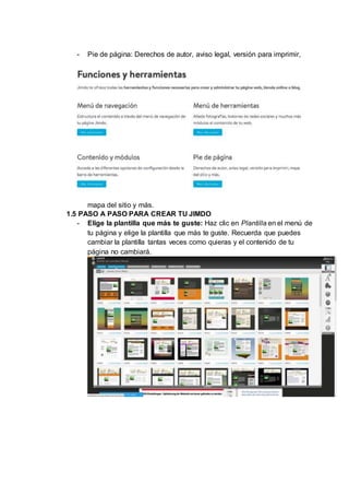 - Pie de página: Derechos de autor, aviso legal, versión para imprimir,
mapa del sitio y más.
1.5 PASO A PASO PARA CREAR TU JIMDO
- Elige la plantilla que más te guste: Haz clic en Plantilla en el menú de
tu página y elige la plantilla que más te guste. Recuerda que puedes
cambiar la plantilla tantas veces como quieras y el contenido de tu
página no cambiará.
 
