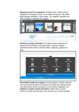- Organiza el menú de navegación: Se debe mover el ratón sobre la
navegación de la página y hacer clic en Editar navegación. Allí podrás
editar páginas existentes o crear nuevas. Tus visitantes obtendrán una
visión completa y ordenada de tu página.
- Introduce tu propio contenido: En la página existen ejemplos del
metodo de como hacerlo, para poder editar o eliminar cualquier
contenido de esta manera, subiendo textos, imagenes y galerias de
fotos.
-
- Personaliza el estilo de tu página: Se debe ingresar a diseño, estilo de
menú para poder encontrar los módulos de diseños que debemos editar
y de esta manera hacerlo de acuerdo con los colores, tipografías, etc.
- Registra tu propio nombre de dominio: Debes darle un propio
nombre a tu jimdo para que luzca más original y con su toque personal.
 