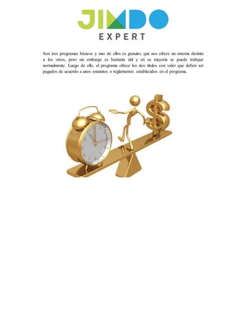 Son tres programas bàsicos y uno de ellos es gratuito; que nos ofrece un sistema distinto
a los otros, pero sin embargo es bastante ùtil y en su mayorìa se puede trabajar
normalmente. Luego de ello, el programa ofrece los dos tìtulos con valor que deben ser
pagados de acuerdo a unos estatutos o reglamentos establecidos en el programa.
 