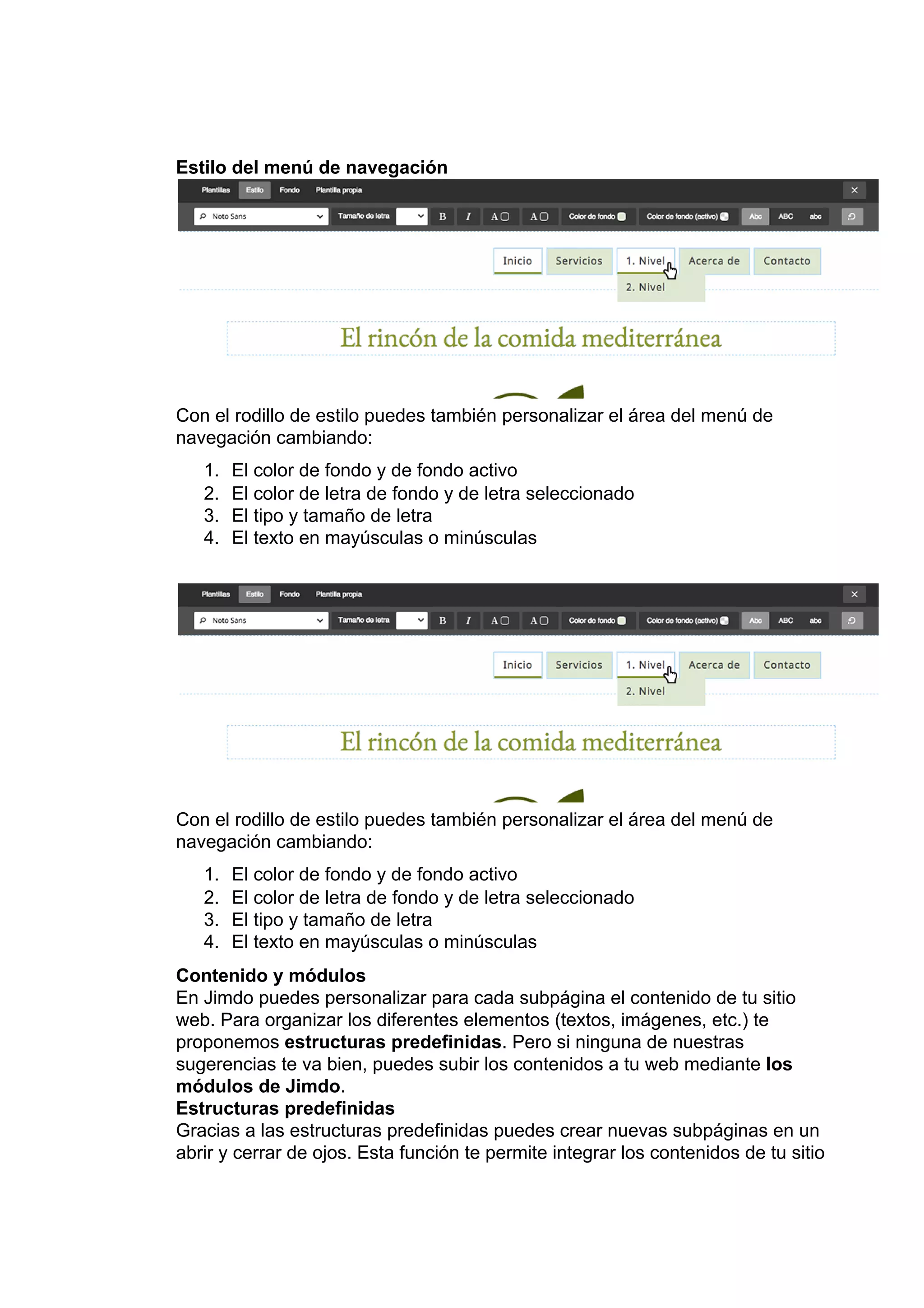 Estilo​ ​del​ ​menú​ ​de​ ​navegación
Con​ ​el​ ​​rodillo​ ​de​ ​estilo​​ ​puedes​ ​también​ ​personalizar​ ​el​ ​área​ ​del​ ​menú​ ​de
navegación​ ​cambiando:
1. El​ ​color​ ​de​ ​fondo​ ​y​ ​de​ ​fondo​ ​activo
2. El​ ​color​ ​de​ ​letra​ ​de​ ​fondo​ ​y​ ​de​ ​letra​ ​seleccionado
3. El​ ​tipo​ ​y​ ​tamaño​ ​de​ ​letra
4. El​ ​texto​ ​en​ ​mayúsculas​ ​o​ ​minúsculas
Con​ ​el​ ​​rodillo​ ​de​ ​estilo​​ ​puedes​ ​también​ ​personalizar​ ​el​ ​área​ ​del​ ​menú​ ​de
navegación​ ​cambiando:
1. El​ ​color​ ​de​ ​fondo​ ​y​ ​de​ ​fondo​ ​activo
2. El​ ​color​ ​de​ ​letra​ ​de​ ​fondo​ ​y​ ​de​ ​letra​ ​seleccionado
3. El​ ​tipo​ ​y​ ​tamaño​ ​de​ ​letra
4. El​ ​texto​ ​en​ ​mayúsculas​ ​o​ ​minúsculas
Contenido​ ​y​ ​módulos
En​ ​Jimdo​ ​puedes​ ​personalizar​ ​para​ ​cada​ ​subpágina​ ​el​ ​contenido​ ​de​ ​tu​ ​sitio
web.​ ​Para​ ​organizar​ ​los​ ​diferentes​ ​elementos​ ​(textos,​ ​imágenes,​ ​etc.)​ ​te
proponemos​ ​​estructuras​ ​predefinidas​.​ ​Pero​ ​si​ ​ninguna​ ​de​ ​nuestras
sugerencias​ ​te​ ​va​ ​bien,​ ​puedes​ ​subir​ ​los​ ​contenidos​ ​a​ ​tu​ ​web​ ​mediante​ ​​los
módulos​ ​de​ ​Jimdo​.
Estructuras​ ​predefinidas
Gracias​ ​a​ ​las​ ​estructuras​ ​predefinidas​ ​puedes​ ​crear​ ​nuevas​ ​subpáginas​ ​en​ ​un
abrir​ ​y​ ​cerrar​ ​de​ ​ojos.​ ​Esta​ ​función​ ​te​ ​permite​ ​integrar​ ​los​ ​contenidos​ ​de​ ​tu​ ​sitio
 