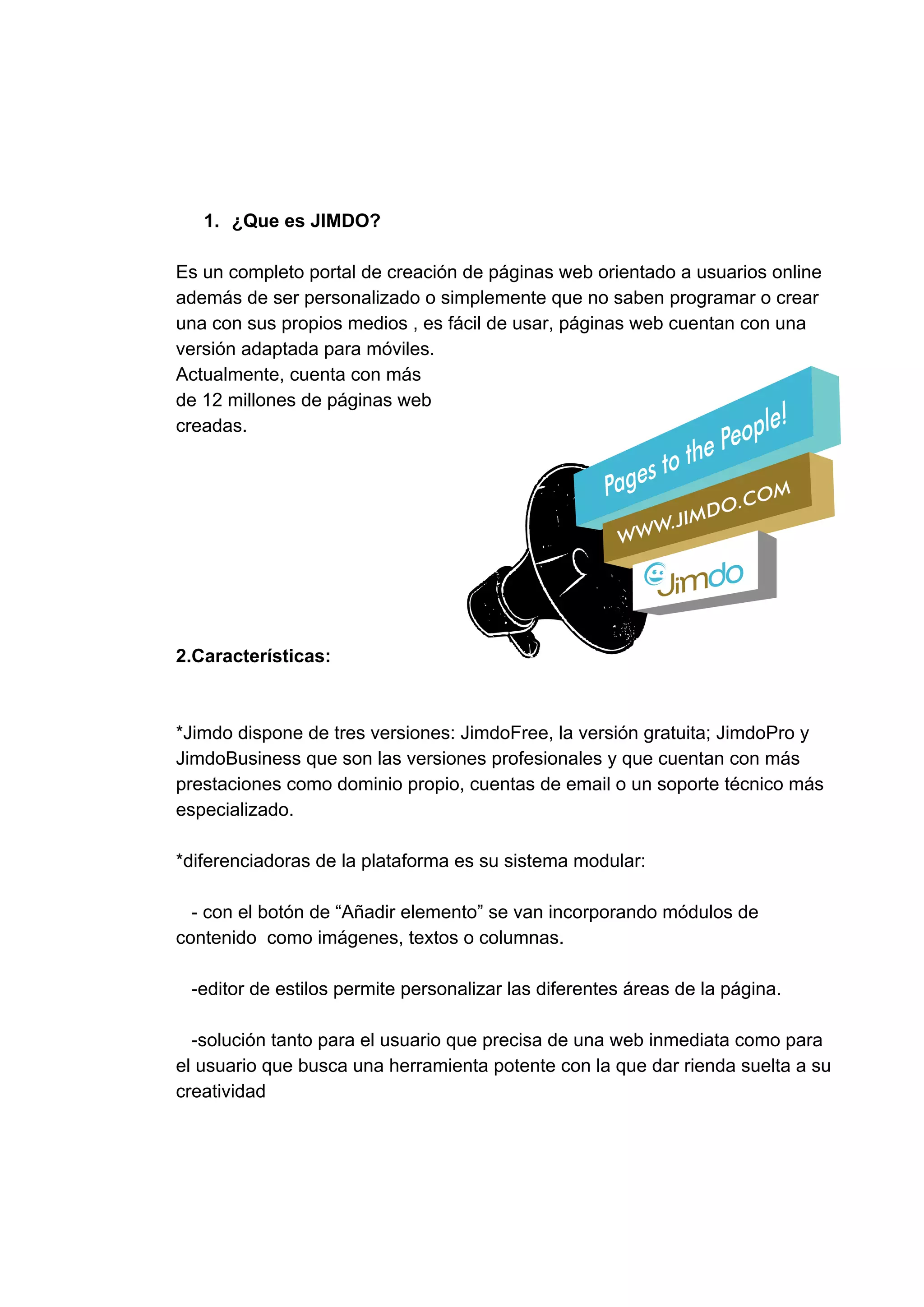 1. ¿Que​ ​es​ ​JIMDO?
Es​ ​un​ ​completo​ ​portal​ ​de​ ​creación​ ​de​ ​páginas​ ​web​ ​orientado​ ​a​ ​usuarios​ ​online
además​ ​de​ ​ser​ ​personalizado​ ​o​ ​simplemente​ ​que​ ​no​ ​saben​ ​programar​ ​o​ ​crear
una​ ​con​ ​sus​ ​propios​ ​medios​ ​,​ ​es​ ​fácil​ ​de​ ​usar,​ ​páginas​ ​web​ ​cuentan​ ​con​ ​una
versión​ ​adaptada​ ​para​ ​móviles.
Actualmente,​ ​cuenta​ ​con​ ​más
de​ ​12​ ​millones​ ​de​ ​páginas​ ​web
creadas.
2.Características:
*Jimdo​ ​dispone​ ​de​ ​tres​ ​versiones:​ ​JimdoFree,​ ​la​ ​versión​ ​gratuita;​ ​JimdoPro​ ​y
JimdoBusiness​ ​que​ ​son​ ​las​ ​versiones​ ​profesionales​ ​y​ ​que​ ​cuentan​ ​con​ ​más
prestaciones​ ​como​ ​dominio​ ​propio,​ ​cuentas​ ​de​ ​email​ ​o​ ​un​ ​soporte​ ​técnico​ ​más
especializado.
*​diferenciadoras​ ​de​ ​la​ ​plataforma​ ​es​ ​su​ ​sistema​ ​modular:
​ ​​ ​​ ​-​ ​con​ ​el​ ​botón​ ​de​ ​“Añadir​ ​elemento”​ ​se​ ​van​ ​incorporando​ ​módulos​ ​de
contenido​ ​​ ​como​ ​imágenes,​ ​textos​ ​o​ ​columnas.
​ ​​ ​​ ​-​editor​ ​de​ ​estilos​ ​permite​ ​personalizar​ ​las​ ​diferentes​ ​áreas​ ​de​ ​la​ ​página.
​ ​​ ​​ ​-solución​ ​tanto​ ​para​ ​el​ ​usuario​ ​que​ ​precisa​ ​de​ ​una​ ​web​ ​inmediata​ ​como​ ​para
el​ ​usuario​ ​que​ ​busca​ ​una​ ​herramienta​ ​potente​ ​con​ ​la​ ​que​ ​dar​ ​rienda​ ​suelta​ ​a​ ​su
creatividad
 