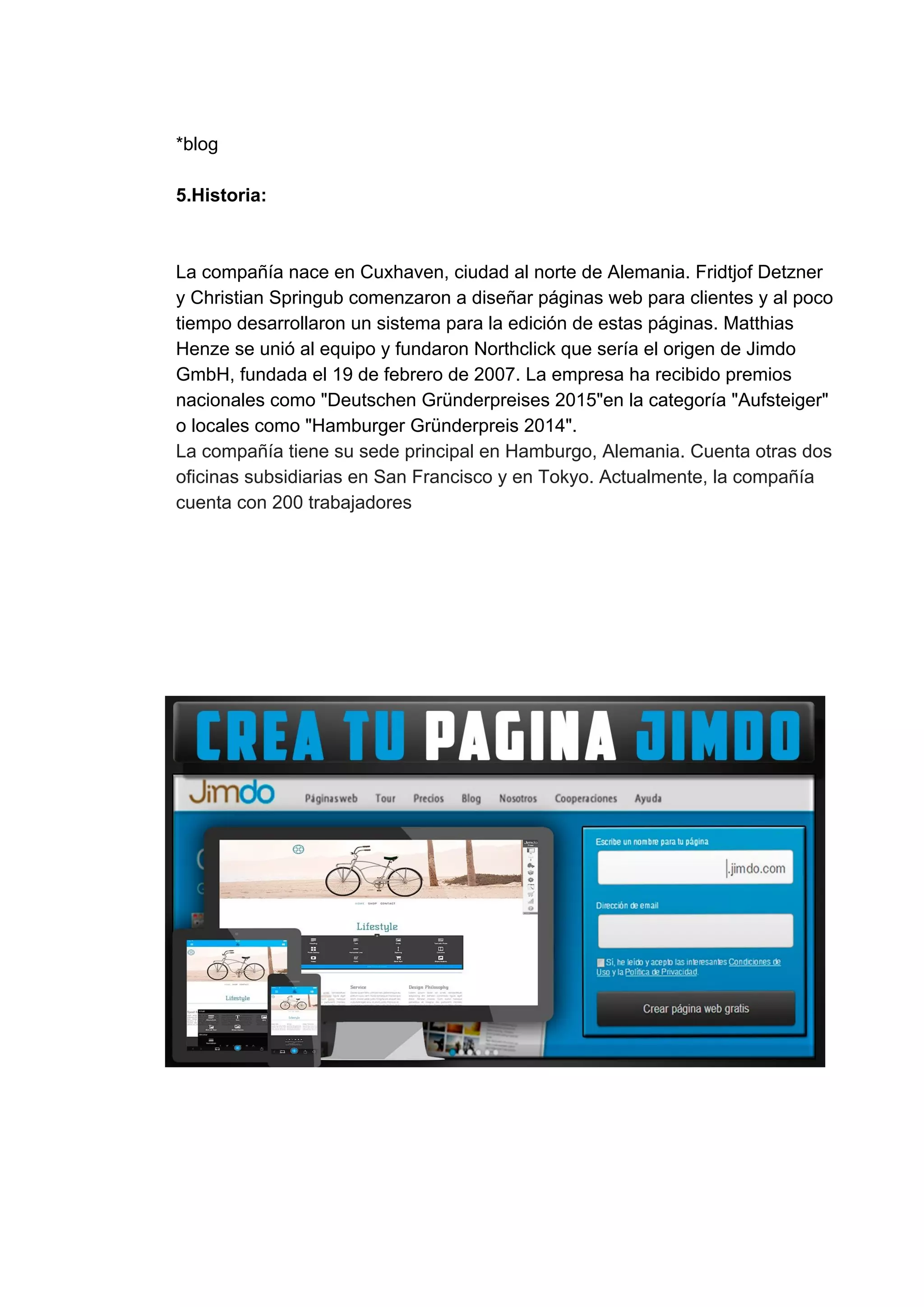 *blog
5.Historia:
La​ ​compañía​ ​nace​ ​en​ ​Cuxhaven,​ ​ciudad​ ​al​ ​norte​ ​de​ ​Alemania.​ ​Fridtjof​ ​Detzner
y​ ​Christian​ ​Springub​ ​comenzaron​ ​a​ ​diseñar​ ​páginas​ ​web​ ​para​ ​clientes​ ​y​ ​al​ ​poco
tiempo​ ​desarrollaron​ ​un​ ​sistema​ ​para​ ​la​ ​edición​ ​de​ ​estas​ ​páginas.​ ​Matthias
Henze​ ​se​ ​unió​ ​al​ ​equipo​ ​y​ ​fundaron​ ​Northclick​ ​que​ ​sería​ ​el​ ​origen​ ​de​ ​Jimdo
GmbH,​ ​fundada​ ​el​ ​19​ ​de​ ​febrero​ ​de​ ​2007.​ ​La​ ​empresa​ ​ha​ ​recibido​ ​premios
nacionales​ ​como​ ​"Deutschen​ ​Gründerpreises​ ​2015"en​ ​la​ ​categoría​ ​"Aufsteiger"
o​ ​locales​ ​como​ ​"Hamburger​ ​Gründerpreis​ ​2014".
La​ ​compañía​ ​tiene​ ​su​ ​sede​ ​principal​ ​en​ ​Hamburgo,​ ​Alemania.​ ​Cuenta​ ​otras​ ​dos
oficinas​ ​subsidiarias​ ​en​ ​San​ ​Francisco​ ​y​ ​en​ ​Tokyo.​ ​Actualmente,​ ​la​ ​compañía
cuenta​ ​con​ ​200​ ​trabajadores
 