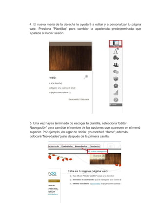 4. El nuevo menú de la derecha te ayudará a editar y a personalizar tu página
web. Presiona 'Plantillas' para cambiar la apariencia predeterminada que
aparece​ ​al​ ​iniciar​ ​sesión.
5.​ ​Una​ ​vez​ ​hayas​ ​terminado​ ​de​ ​escoger​ ​tu​ ​plantilla,​ ​selecciona​ ​'Editar
Navegación'​ ​para​ ​cambiar​ ​el​ ​nombre​ ​de​ ​las​ ​opciones​ ​que​ ​aparecen​ ​en​ ​el​ ​menú
superior.​ ​Por​ ​ejemplo,​ ​en​ ​lugar​ ​de​ ​'Inicio',​ ​yo​ ​escribiré​ ​'Home';​ ​además,
colocaré​ ​'Novedades'​ ​justo​ ​después​ ​de​ ​la​ ​primera​ ​casilla.
 