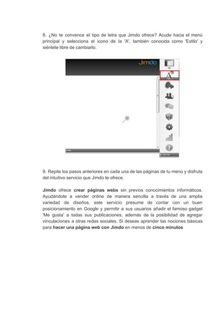 8. ¿No te convence el tipo de letra que Jimdo ofrece? Acude hacia el menú
principal y selecciona el icono de la 'A', también conocida como 'Estilo' y
siéntete​ ​libre​ ​de​ ​cambiarlo.
9. Repite los pasos anteriores en cada una de las páginas de tu menú y disfruta
del​ ​intuitivo​ ​servicio​ ​que​ ​Jimdo​ ​te​ ​ofrece.
Jimdo ofrece ​crear páginas webs sin previos conocimientos informáticos.
Ayudándote a vender online de manera sencilla a través de una amplia
variedad de diseños, este servicio presume de contar con un buen
posicionamiento en Google y permitir a sus usuarios añadir el famoso gadget
'Me gusta' a todas sus publicaciones, además de la posibilidad de agregar
vinculaciones a otras redes sociales. Si deseas aprender las nociones básicas
para​ ​​hacer​ ​una​ ​página​ ​web​ ​con​ ​Jimdo​​ ​en​ ​menos​ ​de​ ​​cinco​ ​minutos
 