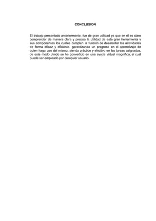 CONCLUSION
El trabajo presentado anteriormente, fue de gran utilidad ya que en él es claro
comprender de manera clara y precisa la utilidad de esta gran herramienta y
sus componentes los cuales cumplen la función de desarrollar las actividades
de forma eficaz y eficiente, garantizando un progreso en el aprendizaje de
quien haga uso del mismo, siendo práctico y efectivo en las tareas asignadas,
de este modo Jimdo se ha convertido en una ayuda virtual magnifica, el cual
puede​ ​ser​ ​empleado​ ​por​ ​cualquier​ ​usuario.
 