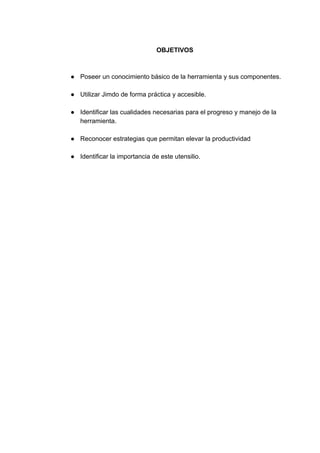 OBJETIVOS
● Poseer​ ​un​ ​conocimiento​ ​básico​ ​de​ ​la​ ​herramienta​ ​y​ ​sus​ ​componentes.
● Utilizar​ ​Jimdo​ ​de​ ​forma​ ​práctica​ ​y​ ​accesible.
● Identificar​ ​las​ ​cualidades​ ​necesarias​ ​para​ ​el​ ​progreso​ ​y​ ​manejo​ ​de​ ​la
herramienta.
● Reconocer​ ​estrategias​ ​que​ ​permitan​ ​elevar​ ​la​ ​productividad
● Identificar​ ​la​ ​importancia​ ​de​ ​este​ ​utensilio.
 