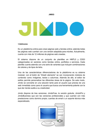 JIMDO
1.Definición
Es un plataforma online para crear páginas web y tiendas online; además todas
las páginas web cuentan con una versión adaptada para móviles. Actualmente,
cuenta​ ​con​ ​más​ ​de​ ​12​ ​millones​ ​de​ ​páginas​ ​web​ ​creadas.
El sistema dispone de un conjunto de plantillas en HMTL5 y CSS3
categorizadas en sectores como tiendas online, portfolios o servicios. Cada
plantilla cuenta además con una serie de variantes que incluyen combinaciones
de​ ​colores​ ​y​ ​de​ ​tipos​ ​de​ ​letra.
Una de las características diferenciadoras de la plataforma es su sistema
modular: con el botón de “Añadir elemento” se van incorporando módulos de
contenido como imágenes, textos o columnas. Además de ello, el editor de
estilos permite personalizar las diferentes áreas de la página. De este modo,
Jimdo se convierte en una solución tanto para el usuario que precisa de una
web inmediata como para el usuario que busca una herramienta potente con la
que​ ​dar​ ​rienda​ ​suelta​ ​a​ ​su​ ​creatividad.
Jimdo dispone de tres versiones: JimdoFree, la versión gratuita; JimdoPro y
JimdoBusiness que son las versiones profesionales y que cuentan con más
prestaciones como dominio propio, cuentas de email o un soporte técnico más
especializado.
 