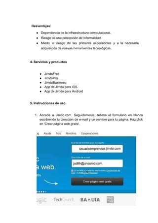 Desventajas:
● Dependencia​ ​de​ ​la​ ​infraestructura​ ​computacional.
● Riesgo​ ​de​ ​una​ ​percepción​ ​de​ ​informalidad.
● Miedo al riesgo de las primeras experiencias y a la necesaria
adquisición​ ​de​ ​nuevas​ ​herramientas​ ​tecnológicas.
4.​ ​Servicios​ ​y​ ​productos
● JimdoFree
● JimdoPro
● JimdoBusiness:
● App​ ​de​ ​Jimdo​ ​para​ ​iOS
● App​ ​de​ ​Jimdo​ ​para​ ​Android
5.​ ​Instrucciones​ ​de​ ​uso
1. Accede a ​Jimdo.com​. Seguidamente, rellena el formulario en blanco
escribiendo tu dirección de e-mail y un nombre para tu página. Haz click
en​ ​'Crear​ ​página​ ​web​ ​gratis'.
 