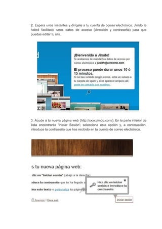2. ​Espera unos instantes y dirígete a tu cuenta de correo electrónico. Jimdo te
habrá facilitado unos datos de acceso (dirección y contraseña) para que
puedas​ ​editar​ ​tu​ ​site.
3. Acude a tu nueva página web (http://xxxx.jimdo.com/). En la parte inferior de
ésta encontrarás 'Iniciar Sesión'; selecciona esta opción y, a continuación,
introduce​ ​la​ ​contraseña​ ​que​ ​has​ ​recibido​ ​en​ ​tu​ ​cuenta​ ​de​ ​correo​ ​electrónico.
 