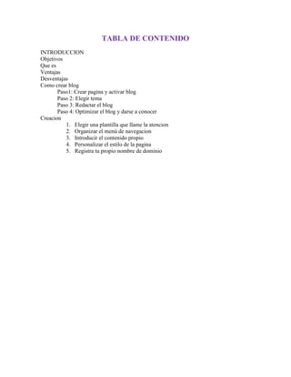 TABLA DE CONTENIDO
INTRODUCCION
Objetivos
Que es
Ventajas
Desventajas
Como crear blog
Paso1: Crear pagina y activar blog
Paso 2: Elegir tema
Paso 3: Redactar el blog
Paso 4: Optimizar el blog y darse a conocer
Creacion
1. Elegir una plantilla que llame la atencion
2. Organizar el menú de navegacion
3. Introducir el contenido propio
4. Personalizar el estilo de la pagina
5. Registra tu propio nombre de dominio
 