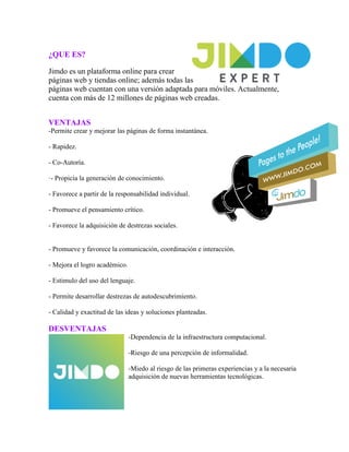 ¿QUE ES?
Jimdo es un plataforma online para crear
páginas web y tiendas online; además todas las
páginas web cuentan con una versión adaptada para móviles. Actualmente,
cuenta con más de 12 millones de páginas web creadas.
VENTAJAS
-Permite crear y mejorar las páginas de forma instantánea.
- Rapidez.
- Co-Autoría.
·- Propicia la generación de conocimiento.
- Favorece a partir de la responsabilidad individual.
- Promueve el pensamiento crítico.
- Favorece la adquisición de destrezas sociales.
- Promueve y favorece la comunicación, coordinación e interacción.
- Mejora el logro académico.
- Estimulo del uso del lenguaje.
- Permite desarrollar destrezas de autodescubrimiento.
- Calidad y exactitud de las ideas y soluciones planteadas.
DESVENTAJAS
-Dependencia de la infraestructura computacional.
-Riesgo de una percepción de informalidad.
-Miedo al riesgo de las primeras experiencias y a la necesaria
adquisición de nuevas herramientas tecnológicas.
 