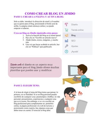 COMO CREAR BLOG EN JIMDO
PASO 1: CREAR LA PÁGINA Y ACTIVA BLOG
Solo se debe introducir la dirección de email y el nombre
que se quiere para el blog, presionando el botón azul de
arriba. La página estará entonces online y se puede
empezar a redactar.
Crea un blog en Jimdo siguiendo estos pasos:
1. Activa la función del blog en el menú lateral
2. Haz clic en "Escribir un artículo nuevo"
3. Añade títulos, textos, imágenes, y mucho
más
4. Una vez que hayas acabado tu artículo, haz
clic en "Publicar" para publicarlo
PASO 2: ELEGIR TEMA
A la hora de elegir el tema del blog tienes que pensar, lo
primero, en su finalidad. Si es un blog personal puedes
escribirlo de cualquier cosa: pasatiempos o hobbys, la vida
personal, pensamientos, experiencias y cualquier cosa
que se te ocurra. Sin embargo, si se va a escribir un
blog profesional para complementar un portafolio
online, la página profesional o la web de turismo y
posicionarte como experto, hay algunas cosas que
debes tener en cuenta. El tema de tu blog debe:
 