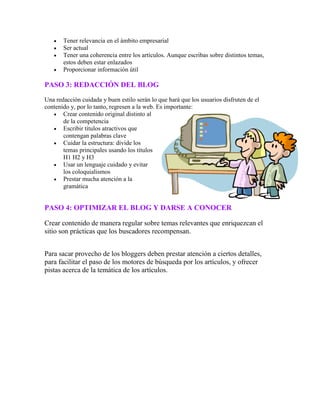  Tener relevancia en el ámbito empresarial
 Ser actual
 Tener una coherencia entre los artículos. Aunque escribas sobre distintos temas,
estos deben estar enlazados
 Proporcionar información útil
PASO 3: REDACCIÓN DEL BLOG
Una redacción cuidada y buen estilo serán lo que hará que los usuarios disfruten de el
contenido y, por lo tanto, regresen a la web. Es importante:
 Crear contenido original distinto al
de la competencia
 Escribir títulos atractivos que
contengan palabras clave
 Cuidar la estructura: divide los
temas principales usando los títulos
H1 H2 y H3
 Usar un lenguaje cuidado y evitar
los coloquialismos
 Prestar mucha atención a la
gramática
PASO 4: OPTIMIZAR EL BLOG Y DARSE A CONOCER
Crear contenido de manera regular sobre temas relevantes que enriquezcan el
sitio son prácticas que los buscadores recompensan.
Para sacar provecho de los bloggers deben prestar atención a ciertos detalles,
para facilitar el paso de los motores de búsqueda por los artículos, y ofrecer
pistas acerca de la temática de los artículos.
 