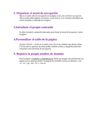 2. Organizar el menú de navegación
Mueve el ratón sobre la navegación de la página y haz clic en Editar navegación.
Allí se podrá editar páginas existentes o crear nuevas. Los visitantes obtendrán una
visión completa y ordenada de la página.
3.Introducir el propio contenido
Se debe introducir contenido interesante para llamar la atención de quienes visiten
la página
4.Personalizar el estilo de la página
Accede a Diseño > Estilo en el menú y haz clic en los módulos que deseas editar.
Con las nuevas opciones de estilo podrás cambiar colores y tipografías tanto del
contenido como del menú de navegación.
5. Registra tu propio nombre de dominio
Pasa la página a JimdoPro o JimdoBusiness. Darle una imagen más profesional a la
página con un dominio propio. El paquete de JimdoPro incluye un dominio .com,
.es, .net, .org, .info, .biz o .com.mx.
 