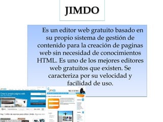 JIMDO
Es un editor web gratuito basado en
su propio sistema de gestión de
contenido para la creación de paginas
web sin necesidad de conocimientos
HTML. Es uno de los mejores editores
web gratuitos que existen. Se
caracteriza por su velocidad y
facilidad de uso.

 