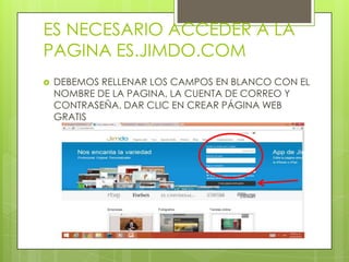 ES NECESARIO ACCEDER A LA
PAGINA ES.JIMDO.COM
DEBEMOS RELLENAR LOS CAMPOS EN BLANCO CON EL
NOMBRE DE LA PAGINA, LA CUENTA DE CORREO Y
CONTRASEÑA. DAR CLIC EN CREAR PÁGINA WEB
GRATIS