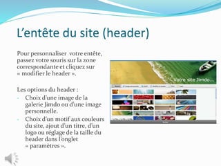 L’entête du site (header)
Pour personnaliser votre entête,
passez votre souris sur la zone
correspondante et cliquez sur
« modifier le header ».
Les options du header :
- Choix d’une image de la
galerie Jimdo ou d’une image
personnelle.
- Choix d’un motif aux couleurs
du site, ajout d’un titre, d’un
logo ou réglage de la taille du
header dans l’onglet
« paramètres ».
 