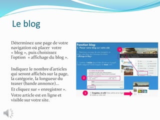 Le blog
Déterminez une page de votre
navigation où placer votre
« blog », puis choisissez
l’option « affichage du blog ».
Indiquez le nombre d’articles
qui seront affichés sur la page,
la catégorie, la longueur du
teaser (bande annonce)…
Et cliquez sur « enregistrer ».
Votre article est en ligne et
visible sur votre site.
 