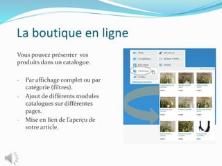La boutique en ligne
Vous pouvez présenter vos
produits dans un catalogue.
- Par affichage complet ou par
catégorie (filtres).
- Ajout de différents modules
catalogues sur différentes
pages.
- Mise en lien de l’aperçu de
votre article.
 
