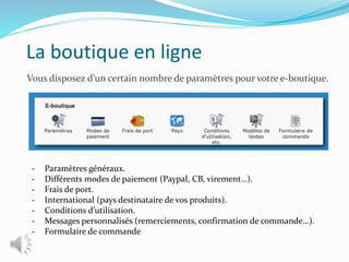 La boutique en ligne
Vous disposez d’un certain nombre de paramètres pour votre e-boutique.
- Paramètres généraux.
- Différents modes de paiement (Paypal, CB, virement…).
- Frais de port.
- International (pays destinataire de vos produits).
- Conditions d’utilisation.
- Messages personnalisés (remerciements, confirmation de commande…).
- Formulaire de commande
 