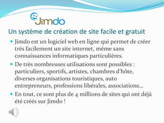 Un système de création de site facile et gratuit
 Jimdo est un logiciel web en ligne qui permet de créer
très facilement un site internet, même sans
connaissances informatiques particulières.
 De très nombreuses utilisations sont possibles :
particuliers, sportifs, artistes, chambres d’hôte,
diverses organisations touristiques, auto
entrepreneurs, professions libérales, associations…
 En tout, ce sont plus de 4 millions de sites qui ont déjà
été créés sur Jimdo !
 