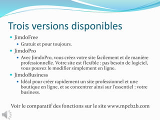 Trois versions disponibles
 JimdoFree
 Gratuit et pour toujours.
 JimdoPro
 Avec JimdoPro, vous créez votre site facilement et de manière
professionnelle. Votre site est flexible : pas besoin de logiciel,
vous pouvez le modifier simplement en ligne.
 JimdoBusiness
 Idéal pour créer rapidement un site professionnel et une
boutique en ligne, et se concentrer ainsi sur l'essentiel : votre
business.
Voir le comparatif des fonctions sur le site www.mpcb2b.com
 