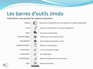 Les barres d’outils Jimdo
Cette barre vous permet les options suivantes :
Sélectionner le design de votre choix (plus de 100 modèles disponibles).
Adopter un style de police, de couleur, d’apparence.
Ecrire des articles de blog.
Acheter une version payante Jimdo.
Personnaliser les paramètres du site.
Référencer son site Jimdo.
Créer une boutique en ligne.
Etre affilié Jimdo.
Mesurer l’audience du site au jour le jour.
Rechercher de l’aide.
DESIGN
STYLE
BLOG
OPTIONS JIMDO
PARAMETRES
REFERENCEMENT
E-BOUTIQUE
AFFILIATION
STATISTIQUES
AIDE
 