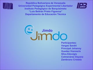 República Bolivariana de Venezuela
Universidad Pedagógica Experimental Libertador
Instituto Pedagógico de Barquisimeto
“Luis Beltrán Prieto Figueroa”
Departamento de Educación Técnica

Jimdo
Participantes:
Vargas Sarahi
Principal Johanny
Guedez Vianneris
Silva Eduvigis
Colmenàrez Dayana
Zambrano Cristela
.

 