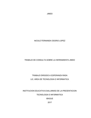 JIMDO
NICOLE FERNANDA OSORIO LOPEZ
TRABAJO DE CONSULTA SOBRE LA HERRAMIENTA JIMDO
TRABAJO DIRIGIDO A ESPERANZA RADA
LIC. AREA DE TECNOLOGIA E INFORMATICA
INSTITUCION EDUCATIVA EXALUMNAS DE LA PRESENTACION
TECNOLOGIA E INFORMATICA
IBAGUE
2017
 