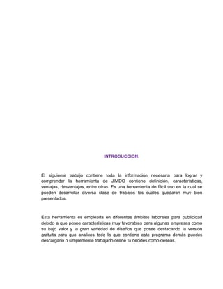 INTRODUCCION:
El siguiente trabajo contiene toda la información necesaria para lograr y
comprender la herramienta de JIMDO contiene definición, características,
ventajas, desventajas, entre otras. Es una herramienta de fácil uso en la cual se
pueden desarrollar diversa clase de trabajos los cuales quedaran muy bien
presentados.
Esta herramienta es empleada en diferentes ámbitos laborales para publicidad
debido a que posee características muy favorables para algunas empresas como
su bajo valor y la gran variedad de diseños que posee destacando la versión
gratuita para que analices todo lo que contiene este programa demás puedes
descargarlo o simplemente trabajarlo online tú decides como deseas.
 