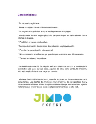 Características:
* Es necesario registrarse.
* Posee un espacio limitado de almacenamiento.
* La mayoría son gratuitos, aunque hay lagunas que son pagos.
* No requieren instalar ningún producto, ya que trabajan en forma remota con la
interfaz de la Web.
* Posibilitan el trabajo colaborativo.
* Permiten la creación de ejercicios de evaluación y autoevaluación.
* Permiten la comunicación Interpersonal.
* No es necesario actualizarlas, ya que siempre se accede a su última versión.
* Tienden a mejorar y evolucionar.
Los servicios de creación de páginas web son conocidos en todo el mundo por la
facilidad de uso y por su bajo costo. Algunos de ellos, como Jimdo, te ofrecen tu
sitio web propio sin tener que pagar un centavo.
La lista de funcionalidades de Jimdo, además, supera a las de otros servicios de la
competencia. Los diseños de Jimdo son muy atractivos, de navegabilidad fácil y
perfectamente editables. Como la optimización en Google está muy bien lograda
no tendrás que invertir dinero extra en el posicionamiento de tu sitio web.
 