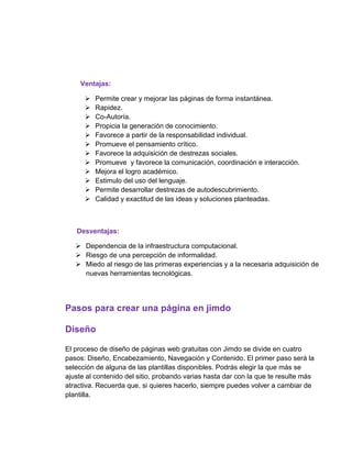 Ventajas:
 Permite crear y mejorar las páginas de forma instantánea.
 Rapidez.
 Co-Autoría.
 Propicia la generación de conocimiento.
 Favorece a partir de la responsabilidad individual.
 Promueve el pensamiento crítico.
 Favorece la adquisición de destrezas sociales.
 Promueve y favorece la comunicación, coordinación e interacción.
 Mejora el logro académico.
 Estimulo del uso del lenguaje.
 Permite desarrollar destrezas de autodescubrimiento.
 Calidad y exactitud de las ideas y soluciones planteadas.
Desventajas:
 Dependencia de la infraestructura computacional.
 Riesgo de una percepción de informalidad.
 Miedo al riesgo de las primeras experiencias y a la necesaria adquisición de
nuevas herramientas tecnológicas.
Pasos para crear una página en jimdo
Diseño
El proceso de diseño de páginas web gratuitas con Jimdo se divide en cuatro
pasos: Diseño, Encabezamiento, Navegación y Contenido. El primer paso será la
selección de alguna de las plantillas disponibles. Podrás elegir la que más se
ajuste al contenido del sitio, probando varias hasta dar con la que te resulte más
atractiva. Recuerda que, si quieres hacerlo, siempre puedes volver a cambiar de
plantilla.
 