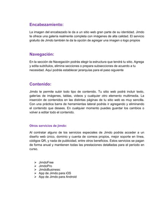 Encabezamiento:
La imagen del encabezado le da a un sitio web gran parte de su identidad. Jimdo
te ofrece una galería realmente completa con imágenes de alta calidad. El servicio
gratuito de Jimdo también te da la opción de agregar una imagen o logo propios
Navegación:
En la sección de Navegación podrás elegir la estructura que tendrá tu sitio. Agrega
y edita subtítulos, elimina secciones o prepara subsecciones de acuerdo a tu
necesidad. Aquí podrás establecer jerarquías para el paso siguiente
Contenido:
Jimdo te permite subir todo tipo de contenido. Tu sitio web podrá incluir texto,
galerías de imágenes, tablas, videos y cualquier otro elemento multimedia. La
inserción de contenidos en las distintas páginas de tu sitio web es muy sencilla.
Con una práctica barra de herramientas lateral podrás ir agregando y eliminando
el contenido que desees. En cualquier momento puedes guardar los cambios o
volver a editar todo el contenido.
Otros servicios de jimdo:
Al contratar alguno de los servicios especiales de Jimdo podrás acceder a un
diseño web único, dominio y cuenta de correos propios, mejor soporte en línea,
códigos QR, y nada de publicidad, entre otros beneficios. Estos servicios se pagan
de forma anual y mantienen todas las prestaciones detalladas para el período en
curso.
 JimdoFree
 JimdoPro
 JimdoBusiness:
 App de Jimdo para iOS
 App de Jimdo para Android
 
