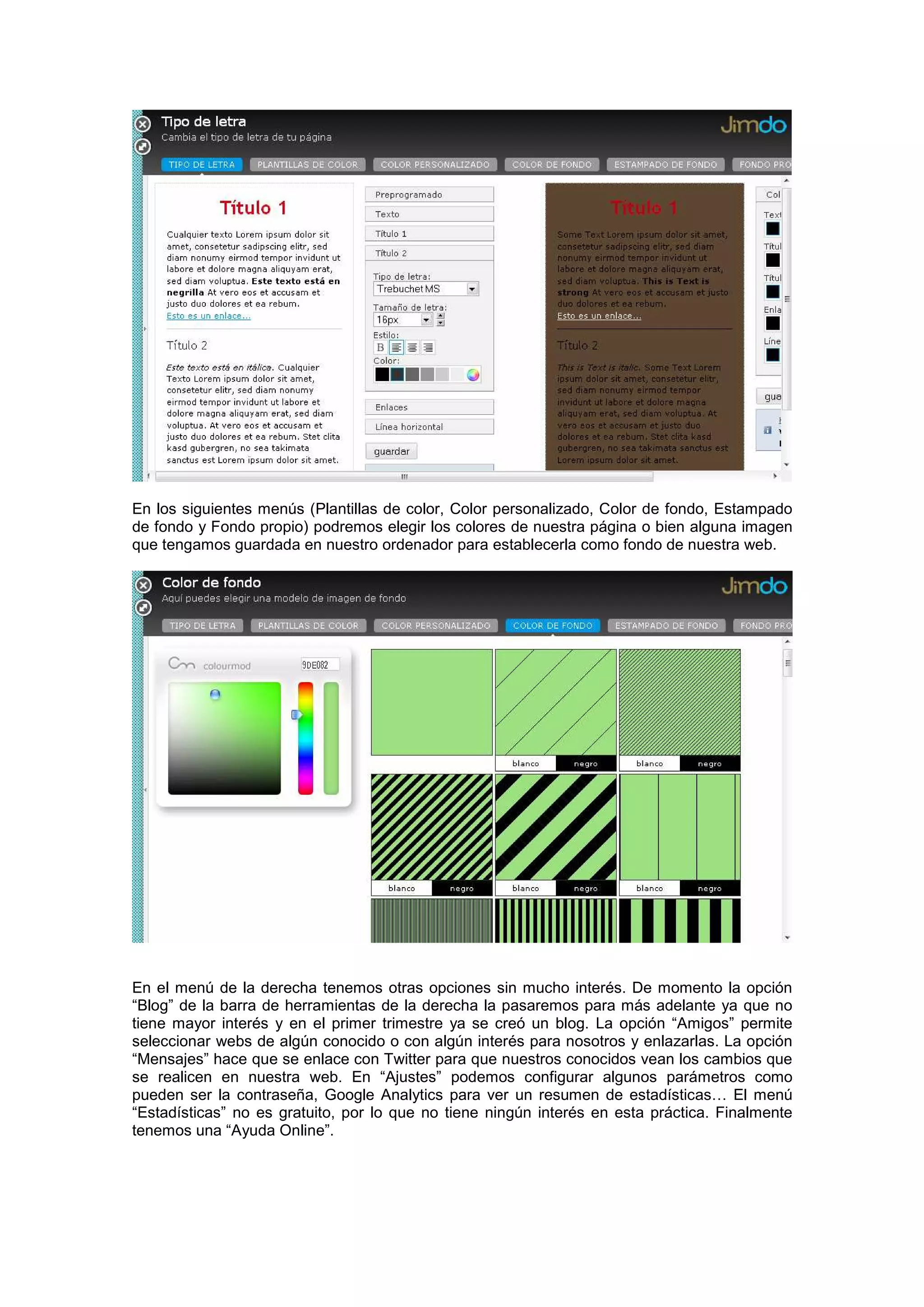 En los siguientes menús (Plantillas de color, Color personalizado, Color de fondo, Estampado
de fondo y Fondo propio) podremos elegir los colores de nuestra página o bien alguna imagen
que tengamos guardada en nuestro ordenador para establecerla como fondo de nuestra web.
En el menú de la derecha tenemos otras opciones sin mucho interés. De momento la opción
“Blog” de la barra de herramientas de la derecha la pasaremos para más adelante ya que no
tiene mayor interés y en el primer trimestre ya se creó un blog. La opción “Amigos” permite
seleccionar webs de algún conocido o con algún interés para nosotros y enlazarlas. La opción
“Mensajes” hace que se enlace con Twitter para que nuestros conocidos vean los cambios que
se realicen en nuestra web. En “Ajustes” podemos configurar algunos parámetros como
pueden ser la contraseña, Google Analytics para ver un resumen de estadísticas… El menú
“Estadísticas” no es gratuito, por lo que no tiene ningún interés en esta práctica. Finalmente
tenemos una “Ayuda Online”.
 