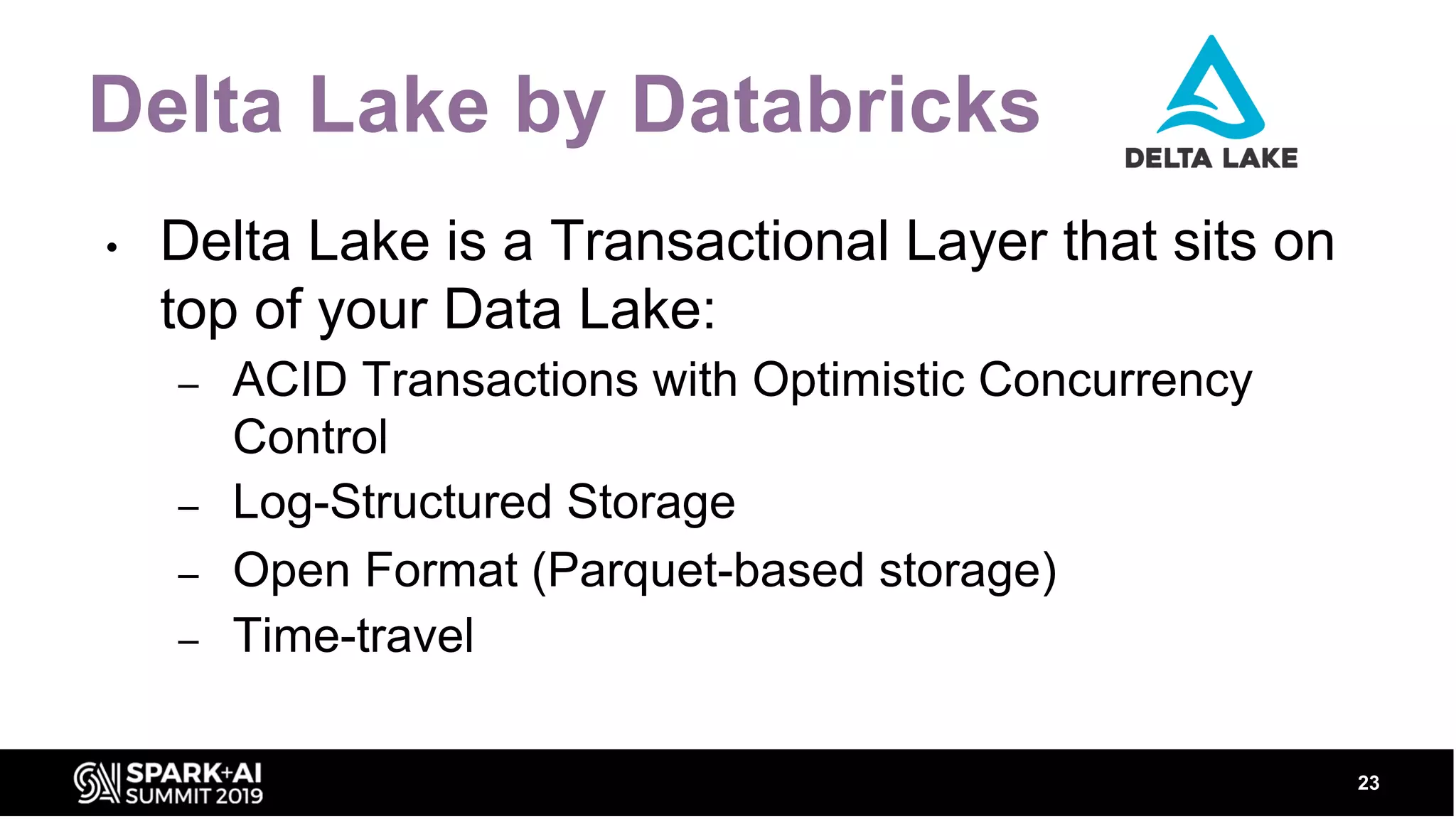 Delta Lake by Databricks • Delta Lake is a Transactional Layer that sits on top of your Data Lake: – ACID Transactions with Optimistic Concurrency Control – Log-Structured Storage – Open Format (Parquet-based storage) – Time-travel 23 