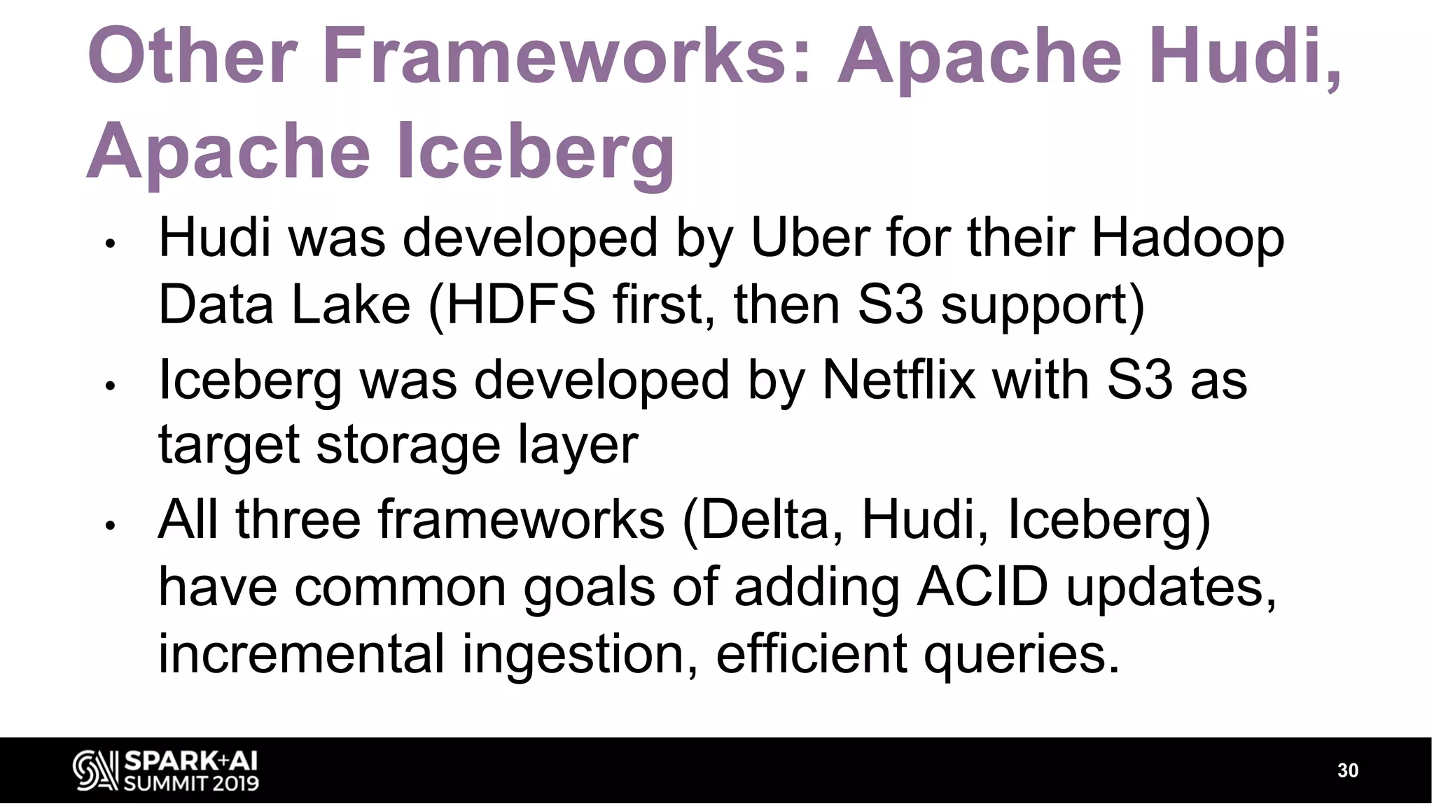 Other Frameworks: Apache Hudi, Apache Iceberg • Hudi was developed by Uber for their Hadoop Data Lake (HDFS first, then S3 support) • Iceberg was developed by Netflix with S3 as target storage layer • All three frameworks (Delta, Hudi, Iceberg) have common goals of adding ACID updates, incremental ingestion, efficient queries. 30 